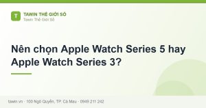 Nên chọn Apple Watch Series 5 hay Apple Watch Series 3? - hướng dẫn và tư vấn từ Tawin Cà Mau