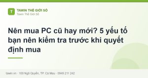 Nên mua PC cũ hay mới? 5 yếu tố bạn nên kiểm tra trước khi quyết định mua - hướng dẫn và tư vấn từ Tawin Cà Mau