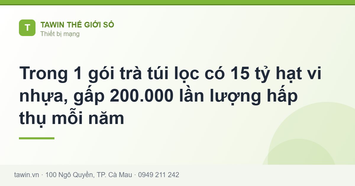 Trong 1 gói trà túi lọc có 15 tỷ hạt vi nhựa, gấp 200.000 lần lượng hấp thụ mỗi năm - Tawin Cà Mau